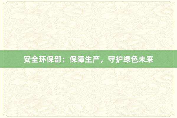 安全环保部：保障生产，守护绿色未来